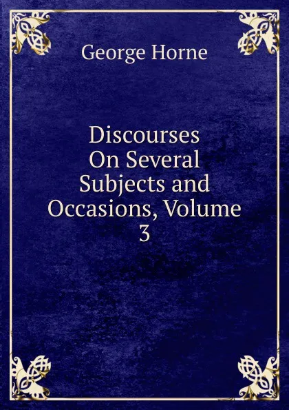 Обложка книги Discourses On Several Subjects and Occasions, Volume 3, Horne George