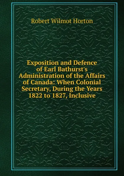 Обложка книги Exposition and Defence of Earl Bathurst.s Administration of the Affairs of Canada: When Colonial Secretary, During the Years 1822 to 1827, Inclusive, Robert Wilmot Horton