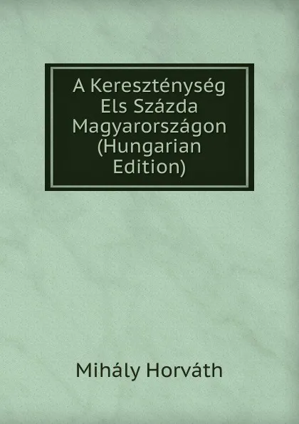 Обложка книги A Keresztenyseg Els Szazda Magyarorszagon (Hungarian Edition), Mihály Horváth