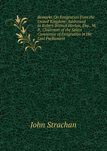 Обложка книги Remarks On Emigration from the United Kingdom: Addressed to Robert Wilmot Horton, Esq., M.P., Chairman of the Select Committee of Emigration in the Last Parliament, John Strachan