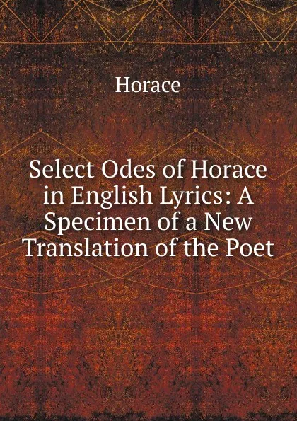 Обложка книги Select Odes of Horace in English Lyrics: A Specimen of a New Translation of the Poet, Horace Horace