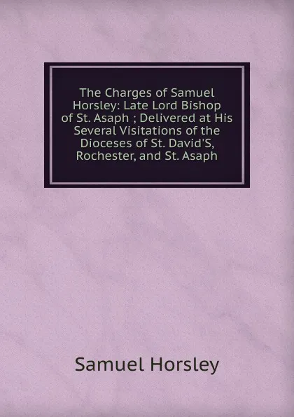 Обложка книги The Charges of Samuel Horsley: Late Lord Bishop of St. Asaph ; Delivered at His Several Visitations of the Dioceses of St. David.S, Rochester, and St. Asaph, Samuel Horsley