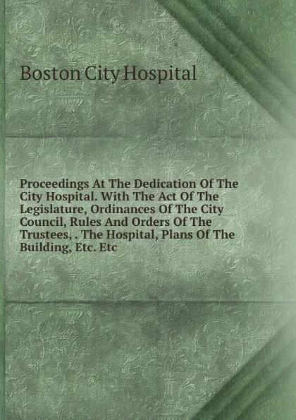 Обложка книги Proceedings At The Dedication Of The City Hospital. With The Act Of The Legislature, Ordinances Of The City Council, Rules And Orders Of The Trustees, . The Hospital, Plans Of The Building, Etc. Etc, Boston City Hospital