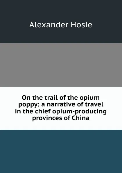 Обложка книги On the trail of the opium poppy; a narrative of travel in the chief opium-producing provinces of China, Alexander Hosie