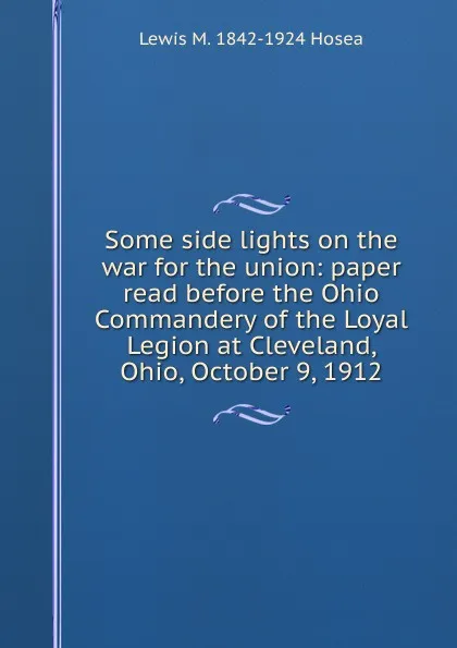 Обложка книги Some side lights on the war for the union: paper read before the Ohio Commandery of the Loyal Legion at Cleveland, Ohio, October 9, 1912, Lewis M. 1842-1924 Hosea