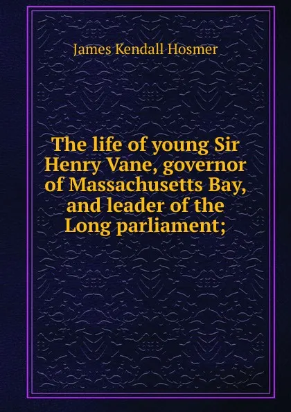 Обложка книги The life of young Sir Henry Vane, governor of Massachusetts Bay, and leader of the Long parliament;, Hosmer James Kendall