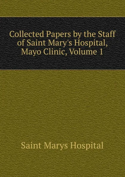 Обложка книги Collected Papers by the Staff of Saint Mary.s Hospital, Mayo Clinic, Volume 1, Saint Marys Hospital