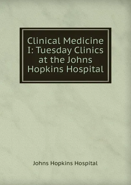 Обложка книги Clinical Medicine I: Tuesday Clinics at the Johns Hopkins Hospital, Johns Hopkins Hospital