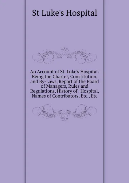 Обложка книги An Account of St. Luke.s Hospital: Being the Charter, Constitution, and By-Laws, Report of the Board of Managers, Rules and Regulations, History of . Hospital, Names of Contributors, Etc., Etc, St Luke's Hospital