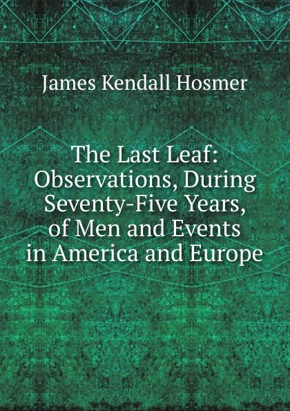 Обложка книги The Last Leaf: Observations, During Seventy-Five Years, of Men and Events in America and Europe, Hosmer James Kendall