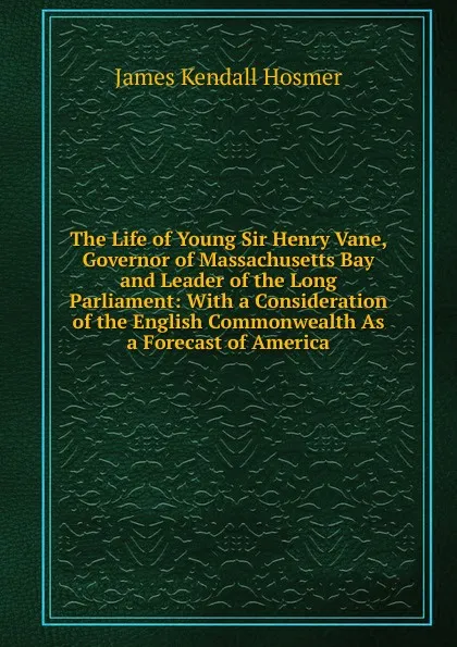 Обложка книги The Life of Young Sir Henry Vane, Governor of Massachusetts Bay and Leader of the Long Parliament: With a Consideration of the English Commonwealth As a Forecast of America, Hosmer James Kendall