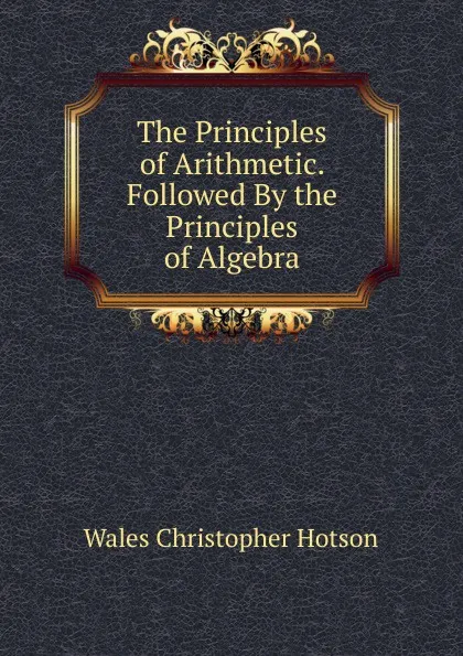 Обложка книги The Principles of Arithmetic. Followed By the Principles of Algebra, Wales Christopher Hotson