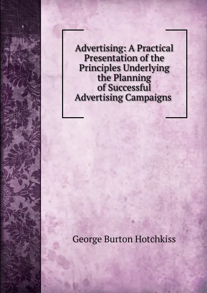 Обложка книги Advertising: A Practical Presentation of the Principles Underlying the Planning of Successful Advertising Campaigns ., George Burton Hotchkiss