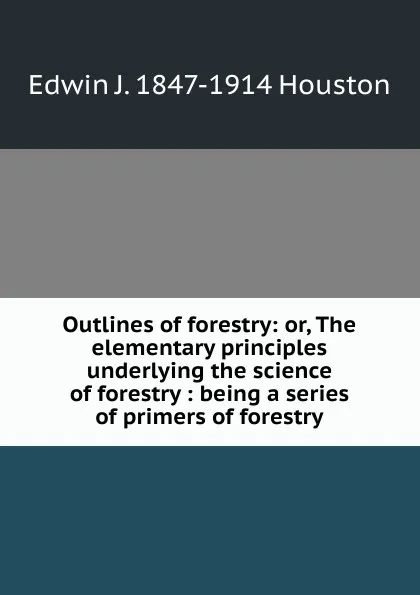 Обложка книги Outlines of forestry: or, The elementary principles underlying the science of forestry : being a series of primers of forestry, Edwin J. Houston