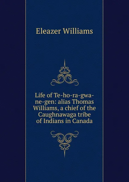 Обложка книги Life of Te-ho-ra-gwa-ne-gen: alias Thomas Williams, a chief of the Caughnawaga tribe of Indians in Canada, Eleazer Williams