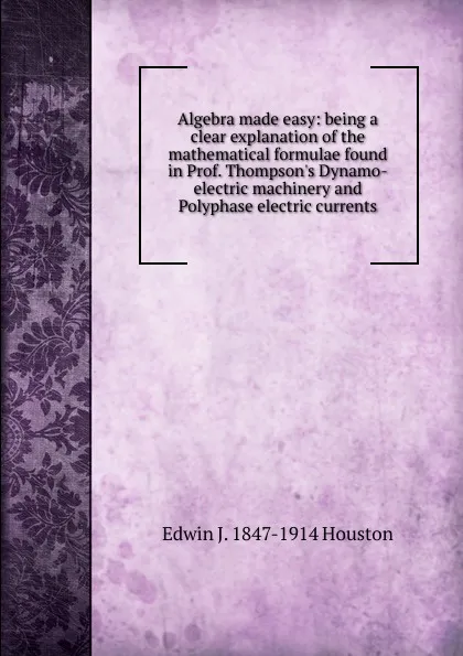 Обложка книги Algebra made easy: being a clear explanation of the mathematical formulae found in Prof. Thompson.s Dynamo-electric machinery and Polyphase electric currents, Edwin J. Houston