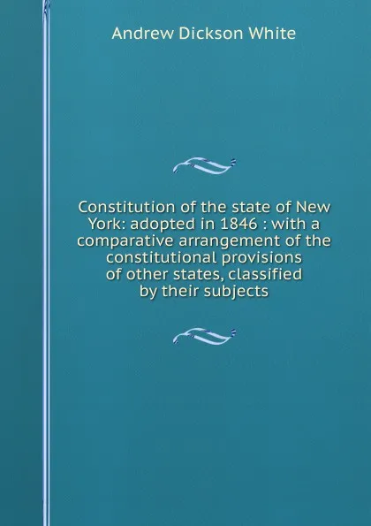 Обложка книги Constitution of the state of New York: adopted in 1846 : with a comparative arrangement of the constitutional provisions of other states, classified by their subjects, Andrew Dickson White