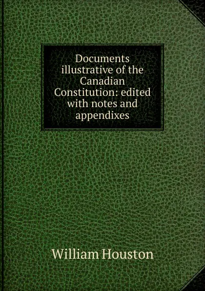 Обложка книги Documents illustrative of the Canadian Constitution: edited with notes and appendixes, William Houston