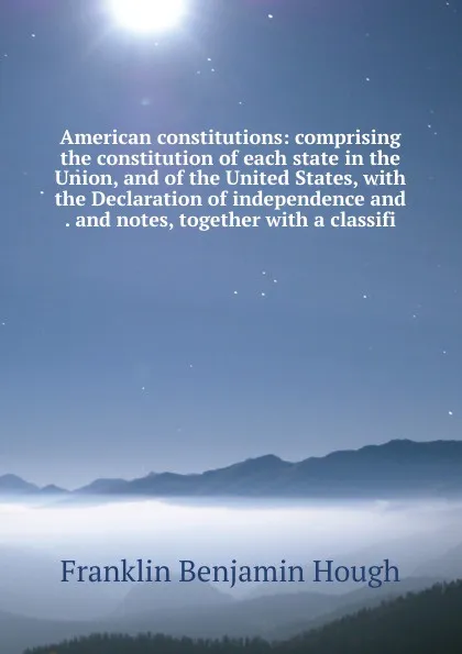 Обложка книги American constitutions: comprising the constitution of each state in the Union, and of the United States, with the Declaration of independence and . and notes, together with a classifi, Hough Franklin Benjamin