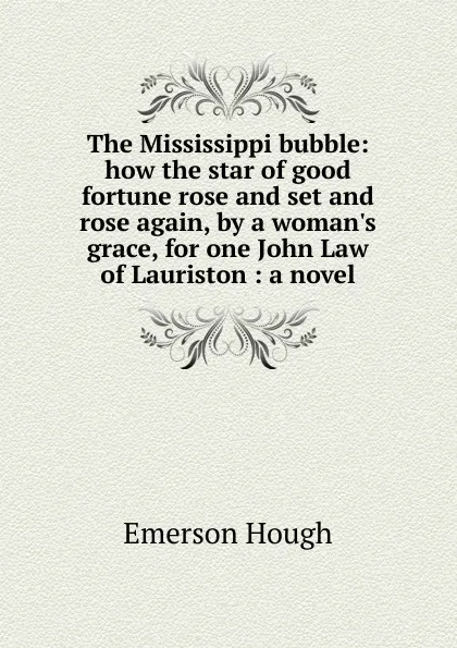 Обложка книги The Mississippi bubble: how the star of good fortune rose and set and rose again, by a woman.s grace, for one John Law of Lauriston : a novel, Hough Emerson