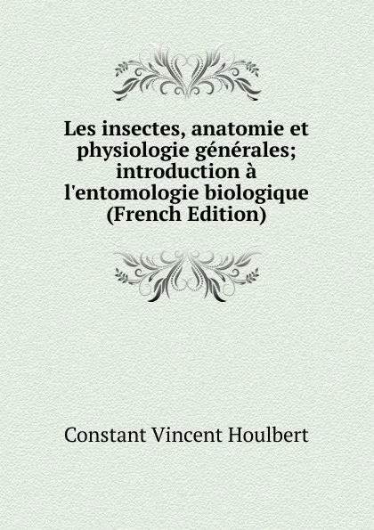 Обложка книги Les insectes, anatomie et physiologie generales; introduction a l.entomologie biologique (French Edition), Constant Vincent Houlbert