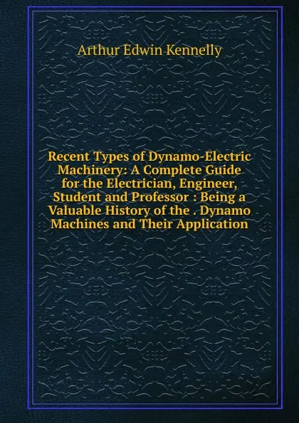 Обложка книги Recent Types of Dynamo-Electric Machinery: A Complete Guide for the Electrician, Engineer, Student and Professor : Being a Valuable History of the . Dynamo Machines and Their Application, Kennelly Arthur Edwin