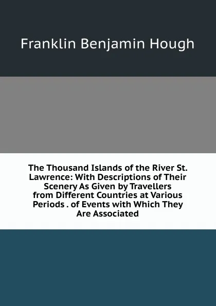 Обложка книги The Thousand Islands of the River St. Lawrence: With Descriptions of Their Scenery As Given by Travellers from Different Countries at Various Periods . of Events with Which They Are Associated, Hough Franklin Benjamin