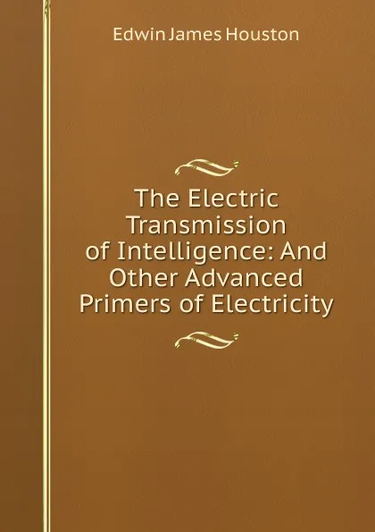 Обложка книги The Electric Transmission of Intelligence: And Other Advanced Primers of Electricity, Edwin J. Houston