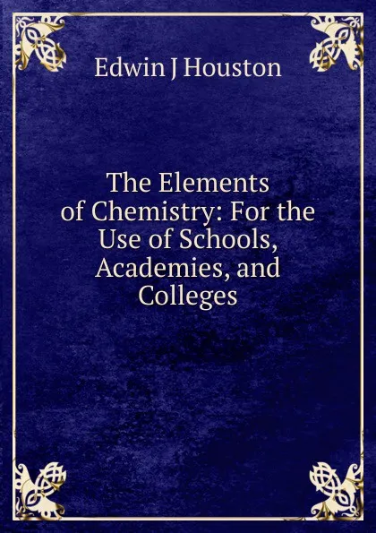 Обложка книги The Elements of Chemistry: For the Use of Schools, Academies, and Colleges, Edwin J. Houston