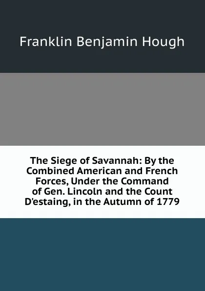 Обложка книги The Siege of Savannah: By the Combined American and French Forces, Under the Command of Gen. Lincoln and the Count D.estaing, in the Autumn of 1779, Hough Franklin Benjamin