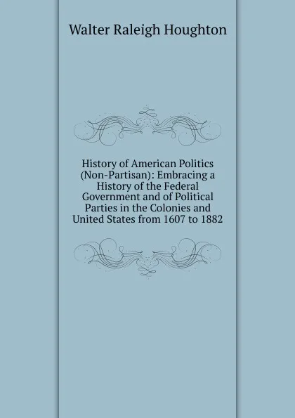 Обложка книги History of American Politics (Non-Partisan): Embracing a History of the Federal Government and of Political Parties in the Colonies and United States from 1607 to 1882, Walter Raleigh Houghton