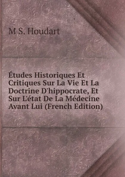 Обложка книги Etudes Historiques Et Critiques Sur La Vie Et La Doctrine D.hippocrate, Et Sur L.etat De La Medecine Avant Lui (French Edition), M S. Houdart