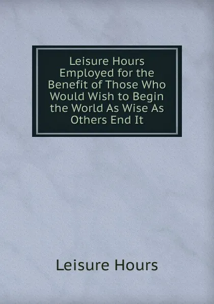 Обложка книги Leisure Hours Employed for the Benefit of Those Who Would Wish to Begin the World As Wise As Others End It, Leisure Hours