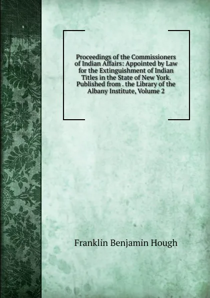 Обложка книги Proceedings of the Commissioners of Indian Affairs: Appointed by Law for the Extinguishment of Indian Titles in the State of New York. Published from . the Library of the Albany Institute, Volume 2, Hough Franklin Benjamin