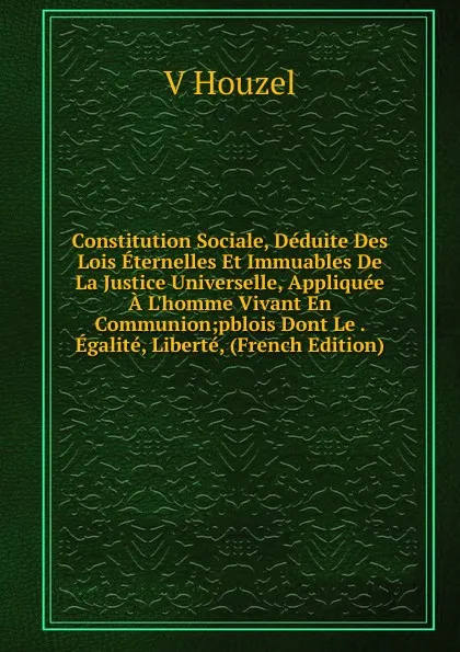 Обложка книги Constitution Sociale, Deduite Des Lois Eternelles Et Immuables De La Justice Universelle, Appliquee A L.homme Vivant En Communion;pblois Dont Le . Egalite, Liberte, (French Edition), V Houzel