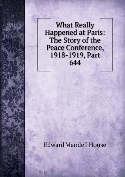 Обложка книги What Really Happened at Paris: The Story of the Peace Conference, 1918-1919, Part 644, Edward Mandell House