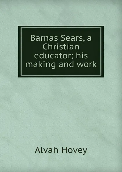 Обложка книги Barnas Sears, a Christian educator; his making and work, Alvah Hovey