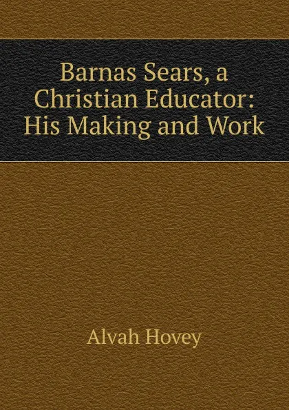 Обложка книги Barnas Sears, a Christian Educator: His Making and Work, Alvah Hovey