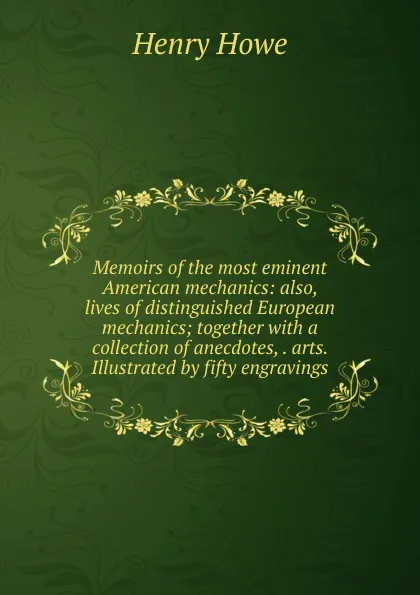 Обложка книги Memoirs of the most eminent American mechanics: also, lives of distinguished European mechanics; together with a collection of anecdotes, . arts. Illustrated by fifty engravings, Henry Howe