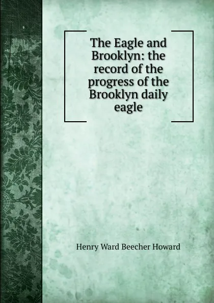 Обложка книги The Eagle and Brooklyn: the record of the progress of the Brooklyn daily eagle, Henry Ward Beecher Howard