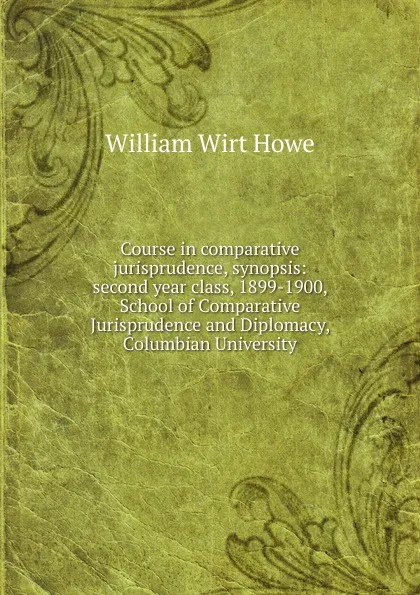 Обложка книги Course in comparative jurisprudence, synopsis: second year class, 1899-1900, School of Comparative Jurisprudence and Diplomacy, Columbian University, William Wirt Howe