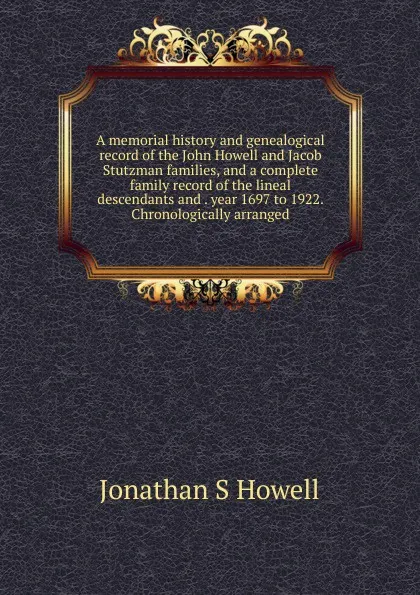 Обложка книги A memorial history and genealogical record of the John Howell and Jacob Stutzman families, and a complete family record of the lineal descendants and . year 1697 to 1922. Chronologically arranged, Jonathan S. Howell