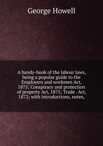 Обложка книги A handy-book of the labour laws, being a popular guide to the Employers and workmen Act, 1875; Conspiracy and protection of property Act, 1875; Trade . Act, 1872; with introductions, notes,, George Howell