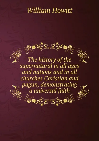 Обложка книги The history of the supernatural in all ages and nations and in all churches Christian and pagan, demonstrating a universal faith, Howitt William