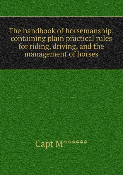 Обложка книги The handbook of horsemanship: containing plain practical rules for riding, driving, and the management of horses, Capt M******