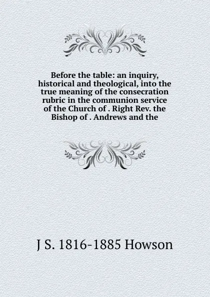 Обложка книги Before the table: an inquiry, historical and theological, into the true meaning of the consecration rubric in the communion service of the Church of . Right Rev. the Bishop of . Andrews and the, J S. 1816-1885 Howson