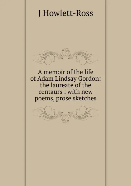 Обложка книги A memoir of the life of Adam Lindsay Gordon: the laureate of the centaurs : with new poems, prose sketches., J Howlett-Ross