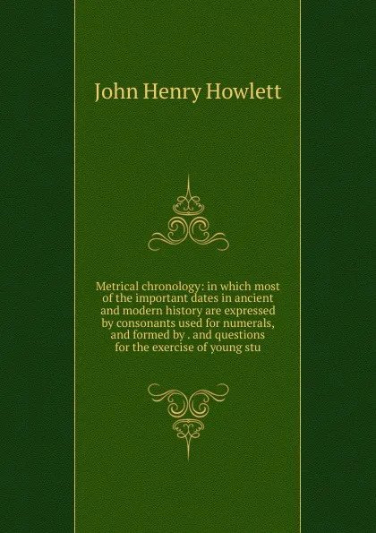 Обложка книги Metrical chronology: in which most of the important dates in ancient and modern history are expressed by consonants used for numerals, and formed by . and questions for the exercise of young stu, John Henry Howlett