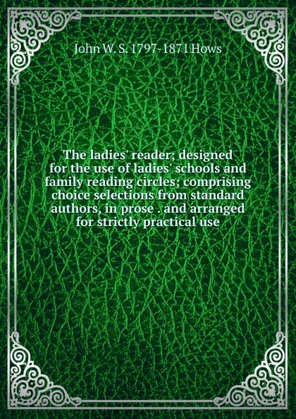 Обложка книги The ladies. reader; designed for the use of ladies. schools and family reading circles; comprising choice selections from standard authors, in prose . and arranged for strictly practical use, John W. S. 1797-1871 Hows