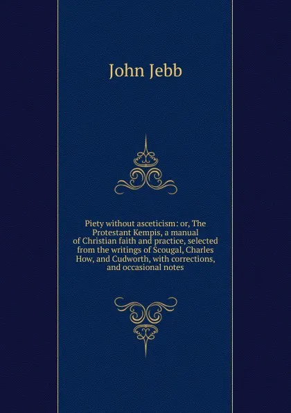 Обложка книги Piety without asceticism: or, The Protestant Kempis, a manual of Christian faith and practice, selected from the writings of Scougal, Charles How, and Cudworth, with corrections, and occasional notes, John Jebb